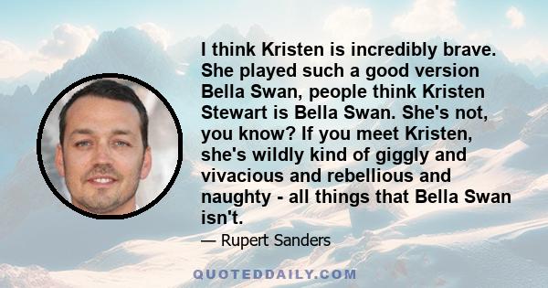 I think Kristen is incredibly brave. She played such a good version Bella Swan, people think Kristen Stewart is Bella Swan. She's not, you know? If you meet Kristen, she's wildly kind of giggly and vivacious and