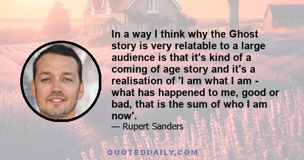 In a way I think why the Ghost story is very relatable to a large audience is that it's kind of a coming of age story and it's a realisation of 'I am what I am - what has happened to me, good or bad, that is the sum of