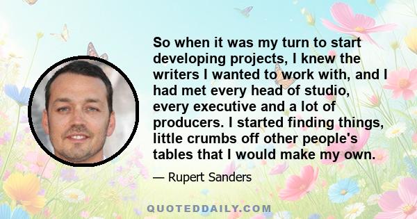 So when it was my turn to start developing projects, I knew the writers I wanted to work with, and I had met every head of studio, every executive and a lot of producers. I started finding things, little crumbs off