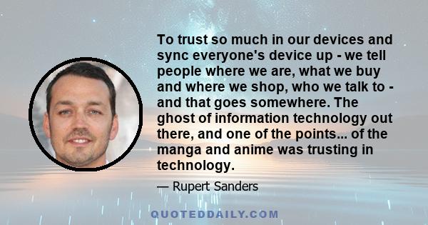 To trust so much in our devices and sync everyone's device up - we tell people where we are, what we buy and where we shop, who we talk to - and that goes somewhere. The ghost of information technology out there, and