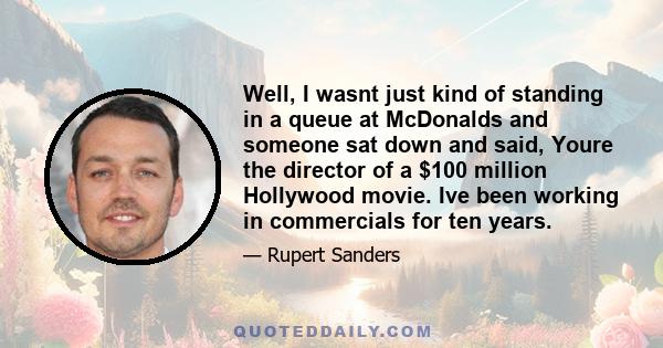 Well, I wasnt just kind of standing in a queue at McDonalds and someone sat down and said, Youre the director of a $100 million Hollywood movie. Ive been working in commercials for ten years.