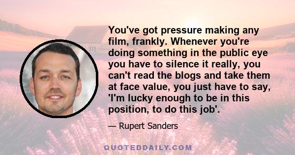 You've got pressure making any film, frankly. Whenever you're doing something in the public eye you have to silence it really, you can't read the blogs and take them at face value, you just have to say, 'I'm lucky