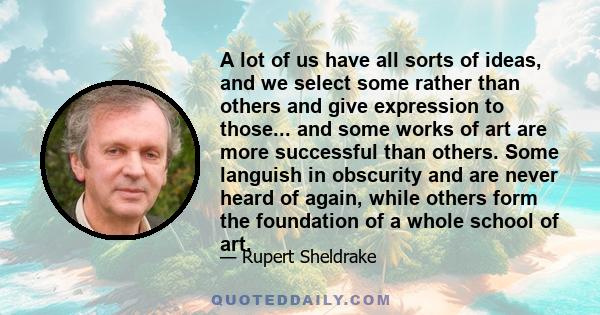 A lot of us have all sorts of ideas, and we select some rather than others and give expression to those... and some works of art are more successful than others. Some languish in obscurity and are never heard of again,