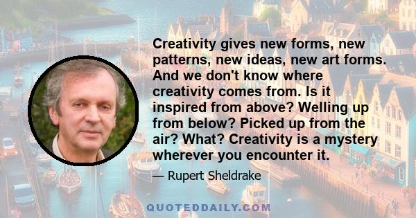 Creativity gives new forms, new patterns, new ideas, new art forms. And we don't know where creativity comes from. Is it inspired from above? Welling up from below? Picked up from the air? What? Creativity is a mystery