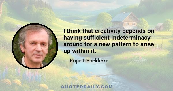 I think that creativity depends on having sufficient indeterminacy around for a new pattern to arise up within it.