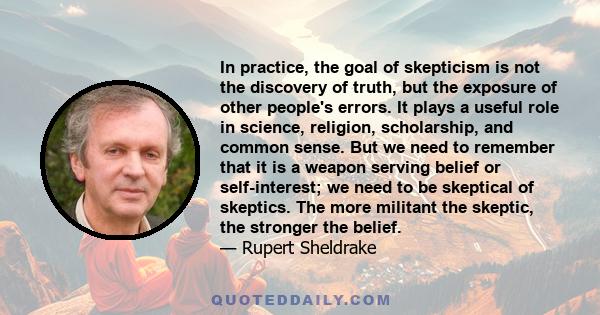 In practice, the goal of skepticism is not the discovery of truth, but the exposure of other people's errors. It plays a useful role in science, religion, scholarship, and common sense. But we need to remember that it