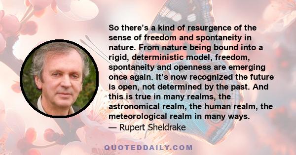 So there’s a kind of resurgence of the sense of freedom and spontaneity in nature. From nature being bound into a rigid, deterministic model, freedom, spontaneity and openness are emerging once again. It’s now