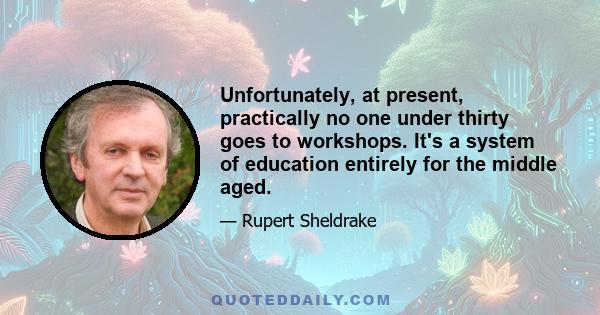 Unfortunately, at present, practically no one under thirty goes to workshops. It's a system of education entirely for the middle aged.