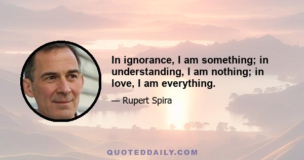 In ignorance, I am something; in understanding, I am nothing; in love, I am everything.