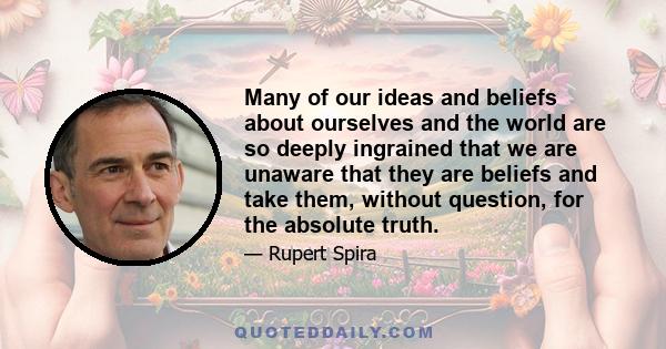 Many of our ideas and beliefs about ourselves and the world are so deeply ingrained that we are unaware that they are beliefs and take them, without question, for the absolute truth.