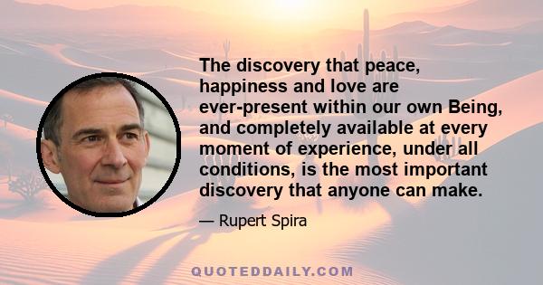 The discovery that peace, happiness and love are ever-present within our own Being, and completely available at every moment of experience, under all conditions, is the most important discovery that anyone can make.