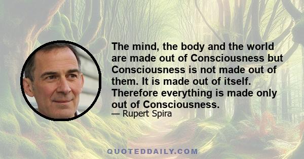 The mind, the body and the world are made out of Consciousness but Consciousness is not made out of them. It is made out of itself. Therefore everything is made only out of Consciousness.