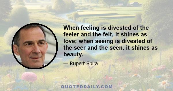 When feeling is divested of the feeler and the felt, it shines as love; when seeing is divested of the seer and the seen, it shines as beauty.