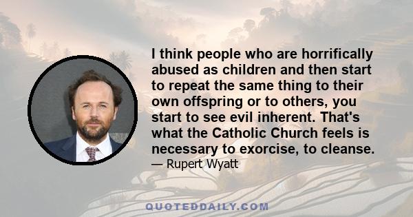 I think people who are horrifically abused as children and then start to repeat the same thing to their own offspring or to others, you start to see evil inherent. That's what the Catholic Church feels is necessary to