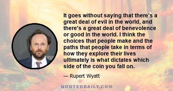 It goes without saying that there's a great deal of evil in the world, and there's a great deal of benevolence or good in the world. I think the choices that people make and the paths that people take in terms of how