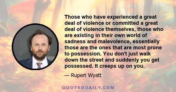 Those who have experienced a great deal of violence or committed a great deal of violence themselves, those who are existing in their own world of sadness and malevolence, essentially those are the ones that are most