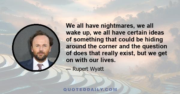 We all have nightmares, we all wake up, we all have certain ideas of something that could be hiding around the corner and the question of does that really exist, but we get on with our lives.