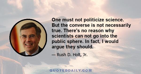 One must not politicize science. But the converse is not necessarily true. There's no reason why scientists can not go into the public sphere. In fact, I would argue they should.