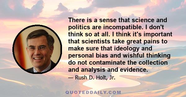 There is a sense that science and politics are incompatible. I don't think so at all. I think it's important that scientists take great pains to make sure that ideology and personal bias and wishful thinking do not