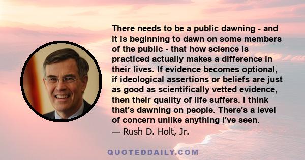 There needs to be a public dawning - and it is beginning to dawn on some members of the public - that how science is practiced actually makes a difference in their lives. If evidence becomes optional, if ideological