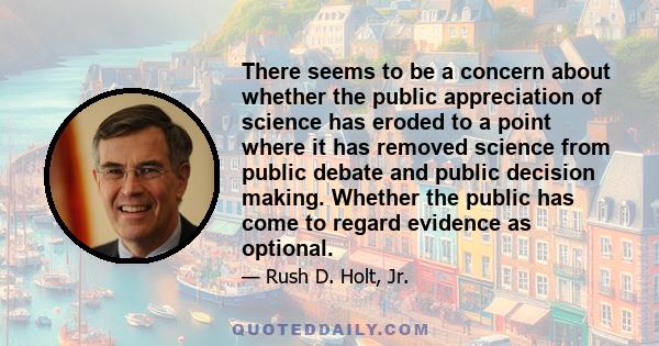 There seems to be a concern about whether the public appreciation of science has eroded to a point where it has removed science from public debate and public decision making. Whether the public has come to regard