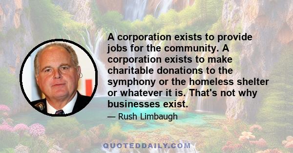 A corporation exists to provide jobs for the community. A corporation exists to make charitable donations to the symphony or the homeless shelter or whatever it is. That's not why businesses exist.