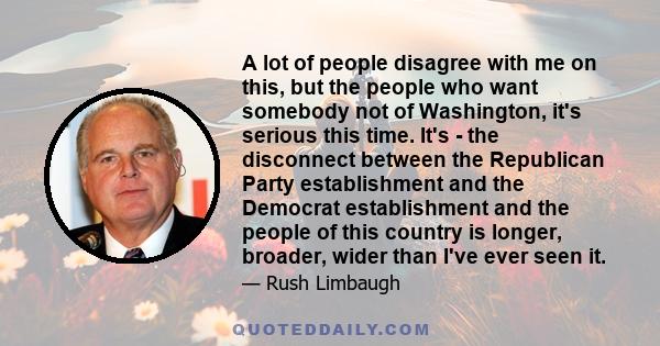 A lot of people disagree with me on this, but the people who want somebody not of Washington, it's serious this time. It's - the disconnect between the Republican Party establishment and the Democrat establishment and