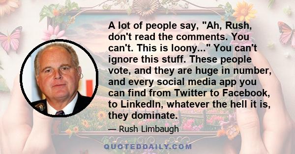 A lot of people say, Ah, Rush, don't read the comments. You can't. This is loony... You can't ignore this stuff. These people vote, and they are huge in number, and every social media app you can find from Twitter to