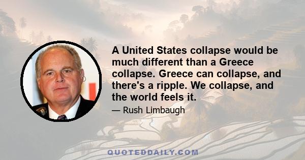 A United States collapse would be much different than a Greece collapse. Greece can collapse, and there's a ripple. We collapse, and the world feels it.