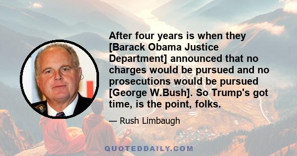 After four years is when they [Barack Obama Justice Department] announced that no charges would be pursued and no prosecutions would be pursued [George W.Bush]. So Trump's got time, is the point, folks.