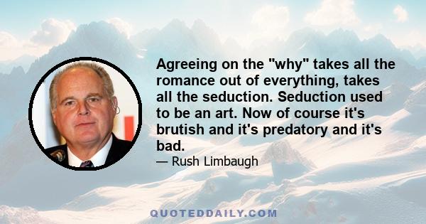 Agreeing on the why takes all the romance out of everything, takes all the seduction. Seduction used to be an art. Now of course it's brutish and it's predatory and it's bad.