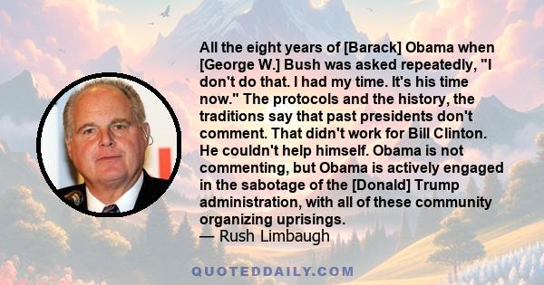 All the eight years of [Barack] Obama when [George W.] Bush was asked repeatedly, I don't do that. I had my time. It's his time now. The protocols and the history, the traditions say that past presidents don't comment.