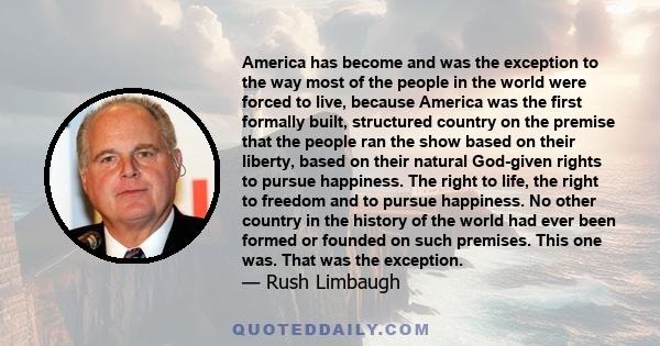 America has become and was the exception to the way most of the people in the world were forced to live, because America was the first formally built, structured country on the premise that the people ran the show based 