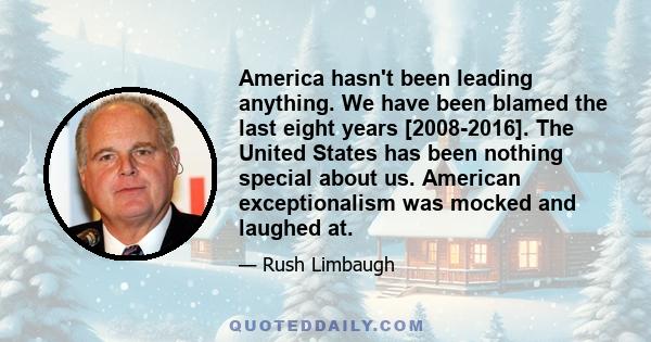 America hasn't been leading anything. We have been blamed the last eight years [2008-2016]. The United States has been nothing special about us. American exceptionalism was mocked and laughed at.