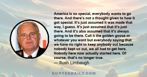 America is so special, everybody wants to go there. And there's not a thought given to how it got special. It's just assumed it was made that way, I guess. It's just assumed that it's just there. And it's also assumed