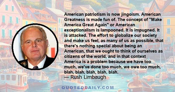 American patriotism is now jingoism. American Greatness is made fun of. The concept of Make America Great Again or American exceptionalism is lampooned. It is impugned. It is attacked. The effort to globalize our