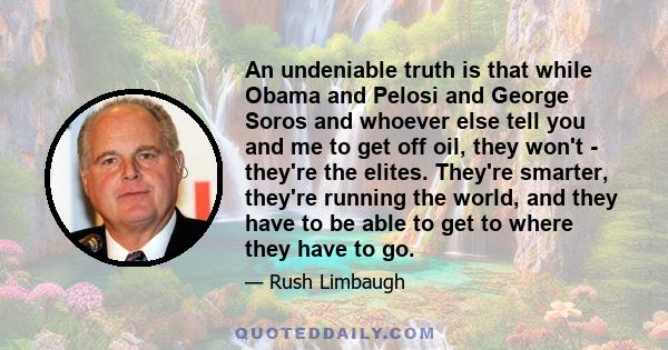 An undeniable truth is that while Obama and Pelosi and George Soros and whoever else tell you and me to get off oil, they won't - they're the elites. They're smarter, they're running the world, and they have to be able