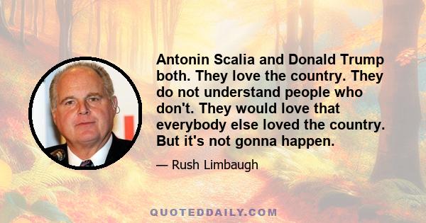 Antonin Scalia and Donald Trump both. They love the country. They do not understand people who don't. They would love that everybody else loved the country. But it's not gonna happen.