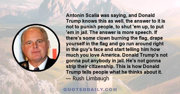 Antonin Scalia was saying, and Donald Trump knows this as well, the answer to it is not to punish people, to shut 'em up, to put 'em in jail. The answer is more speech. If there's some clown burning the flag, drape