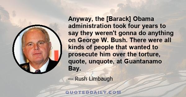 Anyway, the [Barack] Obama administration took four years to say they weren't gonna do anything on George W. Bush. There were all kinds of people that wanted to prosecute him over the torture, quote, unquote, at