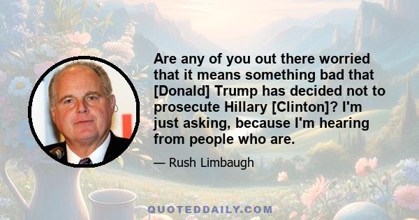 Are any of you out there worried that it means something bad that [Donald] Trump has decided not to prosecute Hillary [Clinton]? I'm just asking, because I'm hearing from people who are.