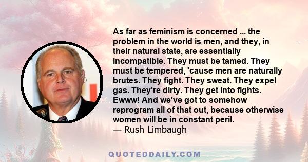 As far as feminism is concerned ... the problem in the world is men, and they, in their natural state, are essentially incompatible. They must be tamed. They must be tempered, 'cause men are naturally brutes. They