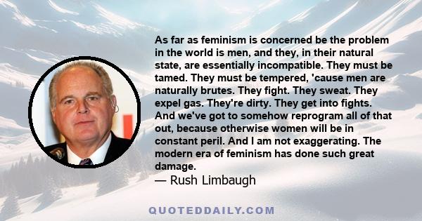 As far as feminism is concerned be the problem in the world is men, and they, in their natural state, are essentially incompatible. They must be tamed. They must be tempered, 'cause men are naturally brutes. They fight. 