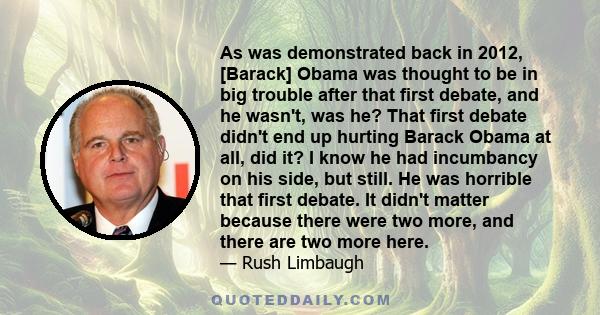 As was demonstrated back in 2012, [Barack] Obama was thought to be in big trouble after that first debate, and he wasn't, was he? That first debate didn't end up hurting Barack Obama at all, did it? I know he had