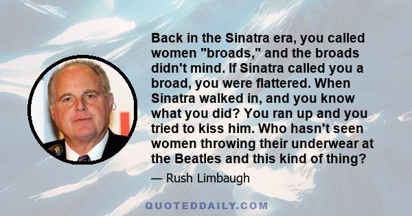 Back in the Sinatra era, you called women broads, and the broads didn't mind. If Sinatra called you a broad, you were flattered. When Sinatra walked in, and you know what you did? You ran up and you tried to kiss him.