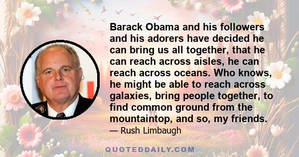 Barack Obama and his followers and his adorers have decided he can bring us all together, that he can reach across aisles, he can reach across oceans. Who knows, he might be able to reach across galaxies, bring people