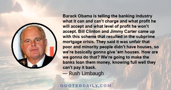 Barack Obama is telling the banking industry what it can and can't charge and what profit he will accept and what level of profit he won't accept. Bill Clinton and Jimmy Carter came up with this scheme that resulted in