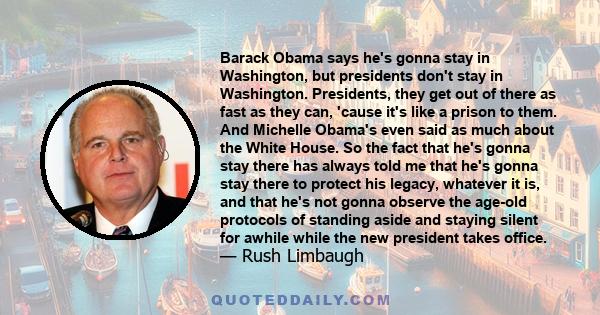 Barack Obama says he's gonna stay in Washington, but presidents don't stay in Washington. Presidents, they get out of there as fast as they can, 'cause it's like a prison to them. And Michelle Obama's even said as much