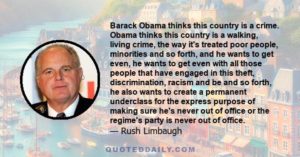 Barack Obama thinks this country is a crime. Obama thinks this country is a walking, living crime, the way it's treated poor people, minorities and so forth, and he wants to get even, he wants to get even with all those 