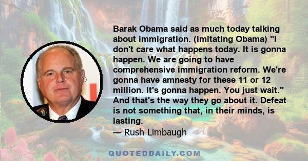 Barak Obama said as much today talking about immigration. (imitating Obama) I don't care what happens today. It is gonna happen. We are going to have comprehensive immigration reform. We're gonna have amnesty for these